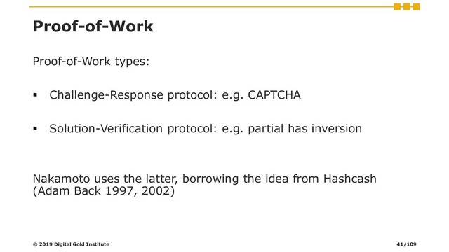 Proof-of-Work
Proof-of-Work types:
▪ Challenge-Response protocol: e.g. CAPTCHA
▪ Solution-Verification protocol: e.g. partial has inversion
Nakamoto uses the latter, borrowing the idea from Hashcash
(Adam Back 1997, 2002)
© 2019 Digital Gold Institute 41/109

