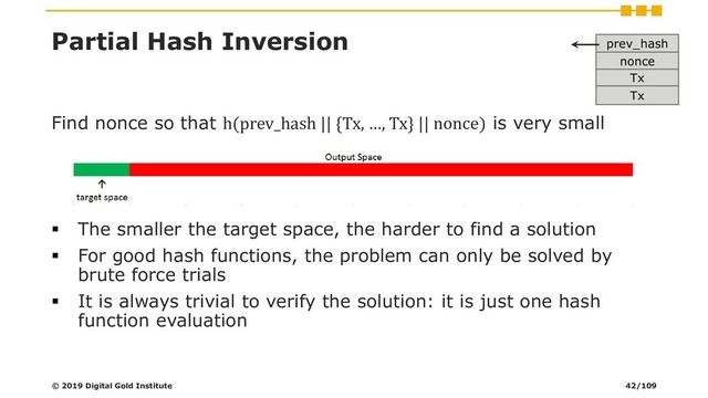 Partial Hash Inversion
Find nonce so that h(prev_hash || {Tx, …, Tx} || nonce) is very small
▪ The smaller the target space, the harder to find a solution
▪ For good hash functions, the problem can only be solved by
brute force trials
▪ It is always trivial to verify the solution: it is just one hash
function evaluation
prev_hash
nonce
Tx
Tx
© 2019 Digital Gold Institute 42/109

