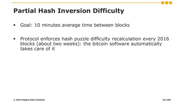 Partial Hash Inversion Difficulty
▪ Goal: 10 minutes average time between blocks
▪ Protocol enforces hash puzzle difficulty recalculation every 2016
blocks (about two weeks): the bitcoin software automatically
takes care of it
© 2019 Digital Gold Institute 43/109
