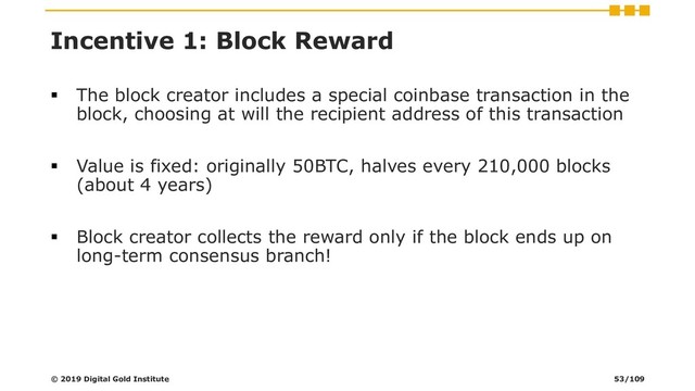 Incentive 1: Block Reward
▪ The block creator includes a special coinbase transaction in the
block, choosing at will the recipient address of this transaction
▪ Value is fixed: originally 50BTC, halves every 210,000 blocks
(about 4 years)
▪ Block creator collects the reward only if the block ends up on
long-term consensus branch!
© 2019 Digital Gold Institute 53/109

