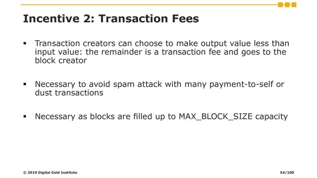 Incentive 2: Transaction Fees
▪ Transaction creators can choose to make output value less than
input value: the remainder is a transaction fee and goes to the
block creator
▪ Necessary to avoid spam attack with many payment-to-self or
dust transactions
▪ Necessary as blocks are filled up to MAX_BLOCK_SIZE capacity
© 2019 Digital Gold Institute 54/109
