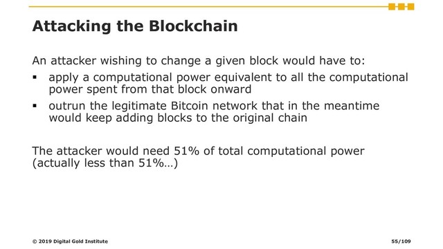 Attacking the Blockchain
An attacker wishing to change a given block would have to:
▪ apply a computational power equivalent to all the computational
power spent from that block onward
▪ outrun the legitimate Bitcoin network that in the meantime
would keep adding blocks to the original chain
The attacker would need 51% of total computational power
(actually less than 51%…)
© 2019 Digital Gold Institute 55/109

