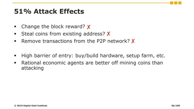 51% Attack Effects
▪ Change the block reward?
▪ Steal coins from existing address?
▪ Remove transactions from the P2P network?
▪ High barrier of entry: buy/build hardware, setup farm, etc.
▪ Rational economic agents are better off mining coins than
attacking
© 2019 Digital Gold Institute
✗
✗
✗
56/109
