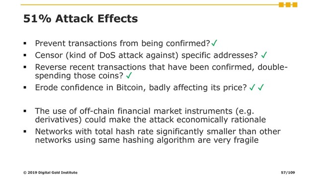 51% Attack Effects
▪ Prevent transactions from being confirmed?
▪ Censor (kind of DoS attack against) specific addresses?
▪ Reverse recent transactions that have been confirmed, double-
spending those coins?
▪ Erode confidence in Bitcoin, badly affecting its price?
▪ The use of off-chain financial market instruments (e.g.
derivatives) could make the attack economically rationale
▪ Networks with total hash rate significantly smaller than other
networks using same hashing algorithm are very fragile
© 2019 Digital Gold Institute
✓
✓
✓
✓ ✓
57/109
