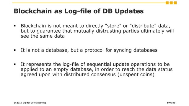 Blockchain as Log-file of DB Updates
▪ Blockchain is not meant to directly "store" or "distribute" data,
but to guarantee that mutually distrusting parties ultimately will
see the same data
▪ It is not a database, but a protocol for syncing databases
▪ It represents the log-file of sequential update operations to be
applied to an empty database, in order to reach the data status
agreed upon with distributed consensus (unspent coins)
© 2019 Digital Gold Institute 59/109
