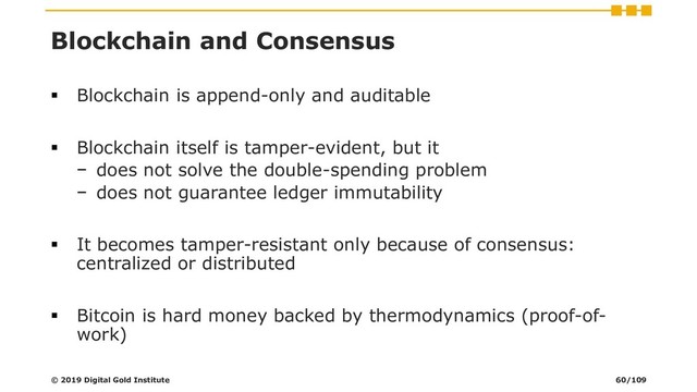 Blockchain and Consensus
▪ Blockchain is append-only and auditable
▪ Blockchain itself is tamper-evident, but it
− does not solve the double-spending problem
− does not guarantee ledger immutability
▪ It becomes tamper-resistant only because of consensus:
centralized or distributed
▪ Bitcoin is hard money backed by thermodynamics (proof-of-
work)
© 2019 Digital Gold Institute 60/109
