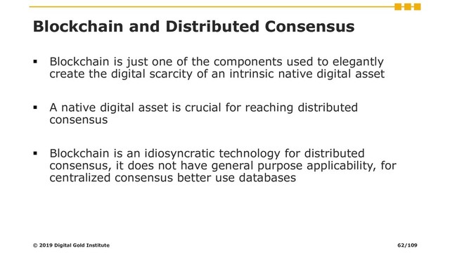 Blockchain and Distributed Consensus
▪ Blockchain is just one of the components used to elegantly
create the digital scarcity of an intrinsic native digital asset
▪ A native digital asset is crucial for reaching distributed
consensus
▪ Blockchain is an idiosyncratic technology for distributed
consensus, it does not have general purpose applicability, for
centralized consensus better use databases
© 2019 Digital Gold Institute 62/109
