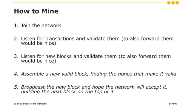How to Mine
1. Join the network
2. Listen for transactions and validate them (to also forward them
would be nice)
3. Listen for new blocks and validate them (to also forward them
would be nice)
4. Assemble a new valid block, finding the nonce that make it valid
5. Broadcast the new block and hope the network will accept it,
building the next block on the top of it
© 2019 Digital Gold Institute 64/109
