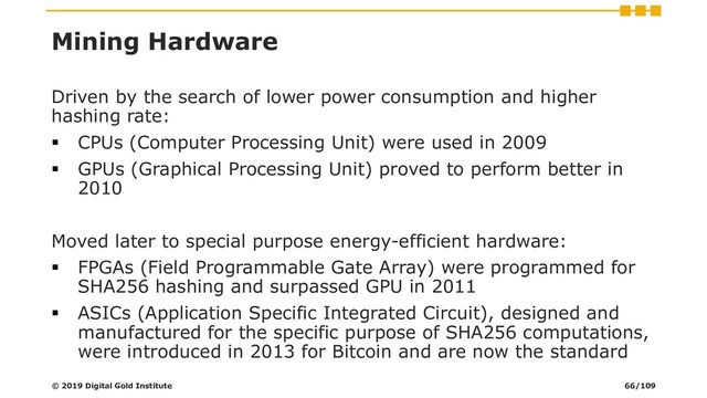 Mining Hardware
Driven by the search of lower power consumption and higher
hashing rate:
▪ CPUs (Computer Processing Unit) were used in 2009
▪ GPUs (Graphical Processing Unit) proved to perform better in
2010
Moved later to special purpose energy-efficient hardware:
▪ FPGAs (Field Programmable Gate Array) were programmed for
SHA256 hashing and surpassed GPU in 2011
▪ ASICs (Application Specific Integrated Circuit), designed and
manufactured for the specific purpose of SHA256 computations,
were introduced in 2013 for Bitcoin and are now the standard
© 2019 Digital Gold Institute 66/109
