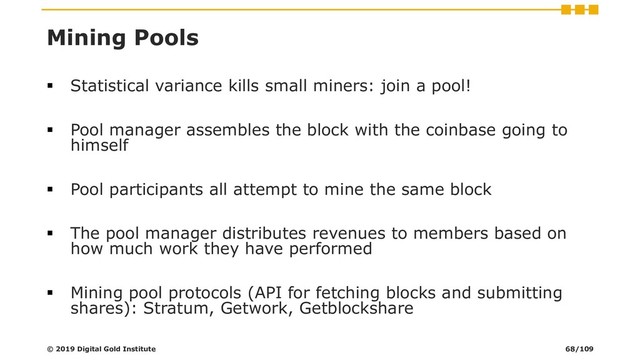 Mining Pools
▪ Statistical variance kills small miners: join a pool!
▪ Pool manager assembles the block with the coinbase going to
himself
▪ Pool participants all attempt to mine the same block
▪ The pool manager distributes revenues to members based on
how much work they have performed
▪ Mining pool protocols (API for fetching blocks and submitting
shares): Stratum, Getwork, Getblockshare
© 2019 Digital Gold Institute 68/109

