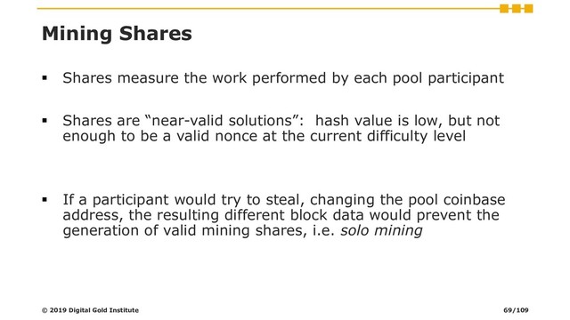 Mining Shares
▪ Shares measure the work performed by each pool participant
▪ Shares are “near-valid solutions”: hash value is low, but not
enough to be a valid nonce at the current difficulty level
▪ If a participant would try to steal, changing the pool coinbase
address, the resulting different block data would prevent the
generation of valid mining shares, i.e. solo mining
© 2019 Digital Gold Institute 69/109
