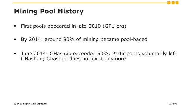 Mining Pool History
▪ First pools appeared in late-2010 (GPU era)
▪ By 2014: around 90% of mining became pool-based
▪ June 2014: GHash.io exceeded 50%. Participants voluntarily left
GHash.io; Ghash.io does not exist anymore
© 2019 Digital Gold Institute 71/109
