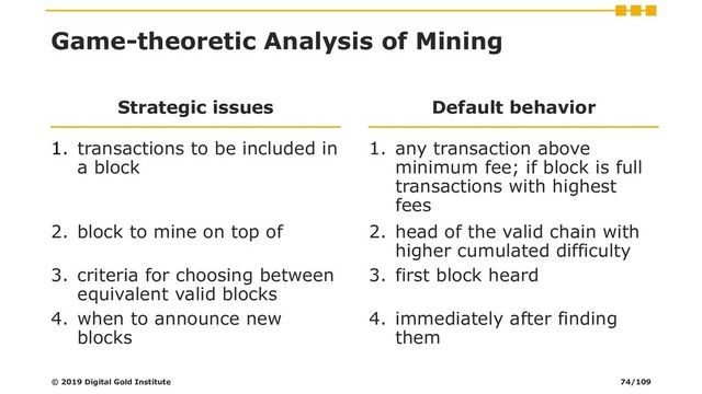 Game-theoretic Analysis of Mining
Strategic issues
1. transactions to be included in
a block
Default behavior
1. any transaction above
minimum fee; if block is full
transactions with highest
fees
2. block to mine on top of 2. head of the valid chain with
higher cumulated difficulty
3. criteria for choosing between
equivalent valid blocks
3. first block heard
4. when to announce new
blocks
4. immediately after finding
them
© 2019 Digital Gold Institute 74/109

