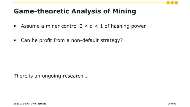 Game-theoretic Analysis of Mining
▪ Assume a miner control 0 < α < 1 of hashing power
▪ Can he profit from a non-default strategy?
There is an ongoing research…
© 2019 Digital Gold Institute 75/109
