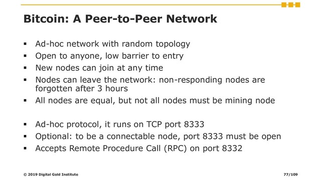 Bitcoin: A Peer-to-Peer Network
▪ Ad-hoc network with random topology
▪ Open to anyone, low barrier to entry
▪ New nodes can join at any time
▪ Nodes can leave the network: non-responding nodes are
forgotten after 3 hours
▪ All nodes are equal, but not all nodes must be mining node
▪ Ad-hoc protocol, it runs on TCP port 8333
▪ Optional: to be a connectable node, port 8333 must be open
▪ Accepts Remote Procedure Call (RPC) on port 8332
© 2019 Digital Gold Institute 77/109
