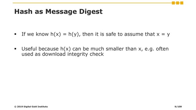 Hash as Message Digest
▪ If we know h(x) = h(y), then it is safe to assume that x = y
▪ Useful because h(x) can be much smaller than x, e.g. often
used as download integrity check
© 2019 Digital Gold Institute 9/109
