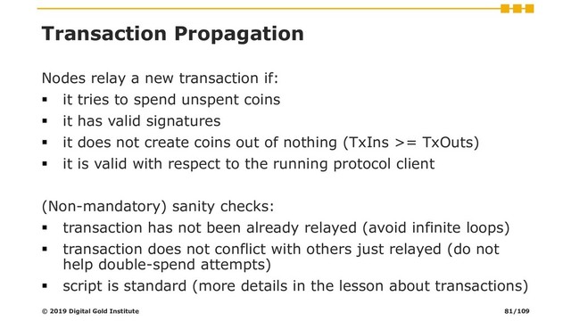 Transaction Propagation
Nodes relay a new transaction if:
▪ it tries to spend unspent coins
▪ it has valid signatures
▪ it does not create coins out of nothing (TxIns >= TxOuts)
▪ it is valid with respect to the running protocol client
(Non-mandatory) sanity checks:
▪ transaction has not been already relayed (avoid infinite loops)
▪ transaction does not conflict with others just relayed (do not
help double-spend attempts)
▪ script is standard (more details in the lesson about transactions)
© 2019 Digital Gold Institute 81/109
