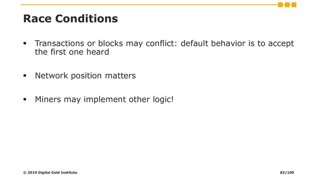 Race Conditions
▪ Transactions or blocks may conflict: default behavior is to accept
the first one heard
▪ Network position matters
▪ Miners may implement other logic!
© 2019 Digital Gold Institute 83/109
