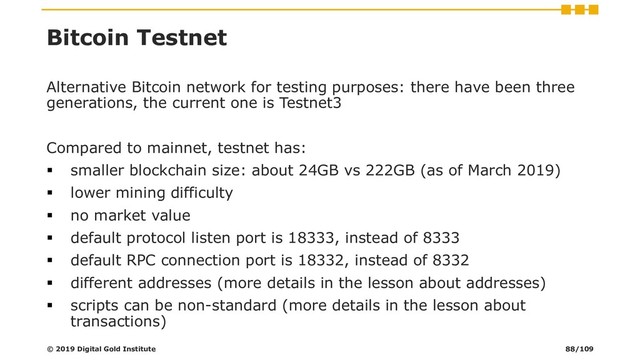 Bitcoin Testnet
Alternative Bitcoin network for testing purposes: there have been three
generations, the current one is Testnet3
Compared to mainnet, testnet has:
▪ smaller blockchain size: about 24GB vs 222GB (as of March 2019)
▪ lower mining difficulty
▪ no market value
▪ default protocol listen port is 18333, instead of 8333
▪ default RPC connection port is 18332, instead of 8332
▪ different addresses (more details in the lesson about addresses)
▪ scripts can be non-standard (more details in the lesson about
transactions)
© 2019 Digital Gold Institute 88/109
