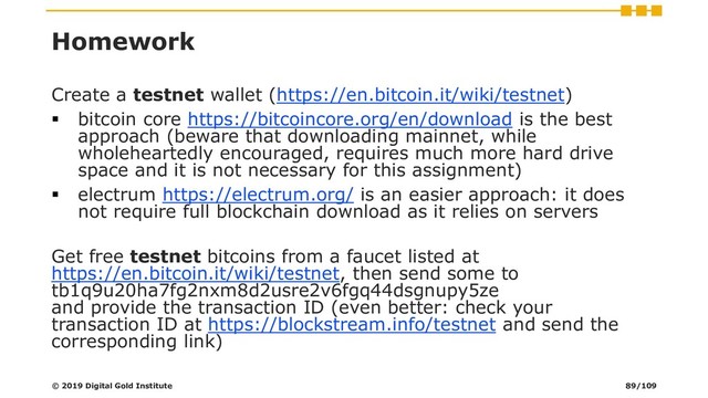 Homework
Create a testnet wallet (https://en.bitcoin.it/wiki/testnet)
▪ bitcoin core https://bitcoincore.org/en/download is the best
approach (beware that downloading mainnet, while
wholeheartedly encouraged, requires much more hard drive
space and it is not necessary for this assignment)
▪ electrum https://electrum.org/ is an easier approach: it does
not require full blockchain download as it relies on servers
Get free testnet bitcoins from a faucet listed at
https://en.bitcoin.it/wiki/testnet, then send some to
tb1q9u20ha7fg2nxm8d2usre2v6fgq44dsgnupy5ze
and provide the transaction ID (even better: check your
transaction ID at https://blockstream.info/testnet and send the
corresponding link)
© 2019 Digital Gold Institute 89/109
