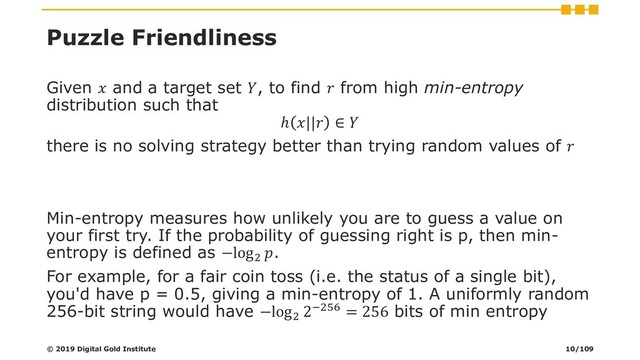 Puzzle Friendliness
Given  and a target set , to find  from high min-entropy
distribution such that
ℎ || ∈ 
there is no solving strategy better than trying random values of 
Min-entropy measures how unlikely you are to guess a value on
your first try. If the probability of guessing right is p, then min-
entropy is defined as −log2
.
For example, for a fair coin toss (i.e. the status of a single bit),
you'd have p = 0.5, giving a min-entropy of 1. A uniformly random
256-bit string would have −log2
2−256 = 256 bits of min entropy
© 2019 Digital Gold Institute 10/109

