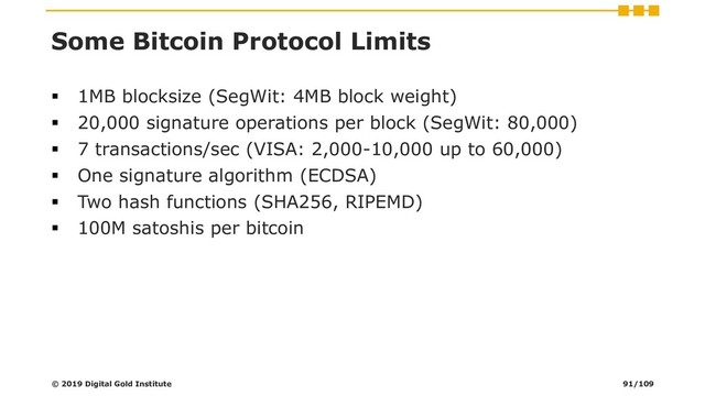 Some Bitcoin Protocol Limits
▪ 1MB blocksize (SegWit: 4MB block weight)
▪ 20,000 signature operations per block (SegWit: 80,000)
▪ 7 transactions/sec (VISA: 2,000-10,000 up to 60,000)
▪ One signature algorithm (ECDSA)
▪ Two hash functions (SHA256, RIPEMD)
▪ 100M satoshis per bitcoin
© 2019 Digital Gold Institute 91/109
