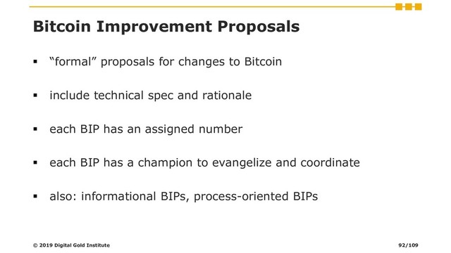 Bitcoin Improvement Proposals
▪ “formal” proposals for changes to Bitcoin
▪ include technical spec and rationale
▪ each BIP has an assigned number
▪ each BIP has a champion to evangelize and coordinate
▪ also: informational BIPs, process-oriented BIPs
© 2019 Digital Gold Institute 92/109

