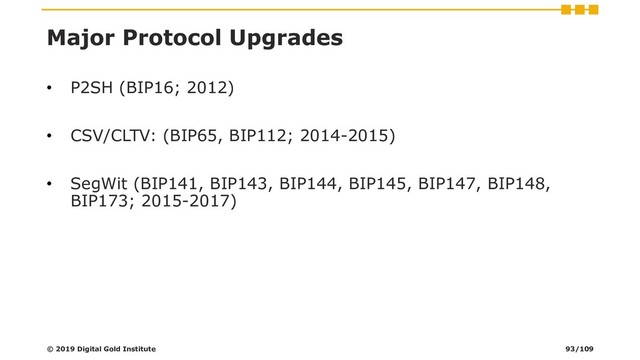 Major Protocol Upgrades
• P2SH (BIP16; 2012)
• CSV/CLTV: (BIP65, BIP112; 2014-2015)
• SegWit (BIP141, BIP143, BIP144, BIP145, BIP147, BIP148,
BIP173; 2015-2017)
© 2019 Digital Gold Institute 93/109
