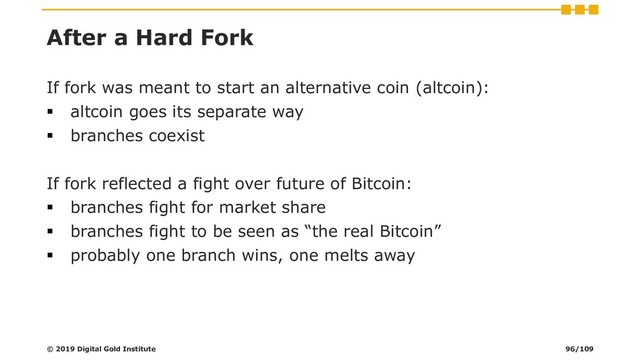 After a Hard Fork
If fork was meant to start an alternative coin (altcoin):
▪ altcoin goes its separate way
▪ branches coexist
If fork reflected a fight over future of Bitcoin:
▪ branches fight for market share
▪ branches fight to be seen as “the real Bitcoin”
▪ probably one branch wins, one melts away
© 2019 Digital Gold Institute 96/109
