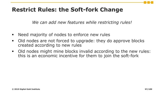 Restrict Rules: the Soft-fork Change
We can add new features while restricting rules!
▪ Need majority of nodes to enforce new rules
▪ Old nodes are not forced to upgrade: they do approve blocks
created according to new rules
▪ Old nodes might mine blocks invalid according to the new rules:
this is an economic incentive for them to join the soft-fork
© 2019 Digital Gold Institute 97/109
