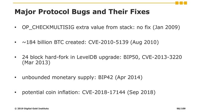 Major Protocol Bugs and Their Fixes
• OP_CHECKMULTISIG extra value from stack: no fix (Jan 2009)
• ~184 billion BTC created: CVE-2010-5139 (Aug 2010)
• 24 block hard-fork in LevelDB upgrade: BIP50, CVE-2013-3220
(Mar 2013)
• unbounded monetary supply: BIP42 (Apr 2014)
• potential coin inflation: CVE-2018-17144 (Sep 2018)
© 2019 Digital Gold Institute 98/109
