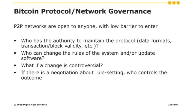 Bitcoin Protocol/Network Governance
P2P networks are open to anyone, with low barrier to enter
▪ Who has the authority to maintain the protocol (data formats,
transaction/block validity, etc.)?
▪ Who can change the rules of the system and/or update
software?
▪ What if a change is controversial?
▪ If there is a negotiation about rule-setting, who controls the
outcome
© 2019 Digital Gold Institute 100/109
