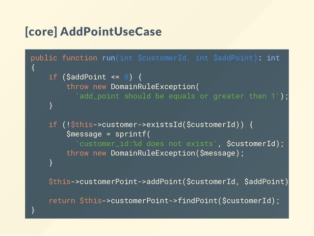 [core] AddPointUseCase
public function run(int $customerId, int $addPoint): int
{
if ($addPoint <= 0) {
throw new DomainRuleException(
'add_point should be equals or greater than 1');
}
if (!$this->customer->existsId($customerId)) {
$message = sprintf(
'customer_id:%d does not exists', $customerId);
throw new DomainRuleException($message);
}
$this->customerPoint->addPoint($customerId, $addPoint);
return $this->customerPoint->findPoint($customerId);
}
