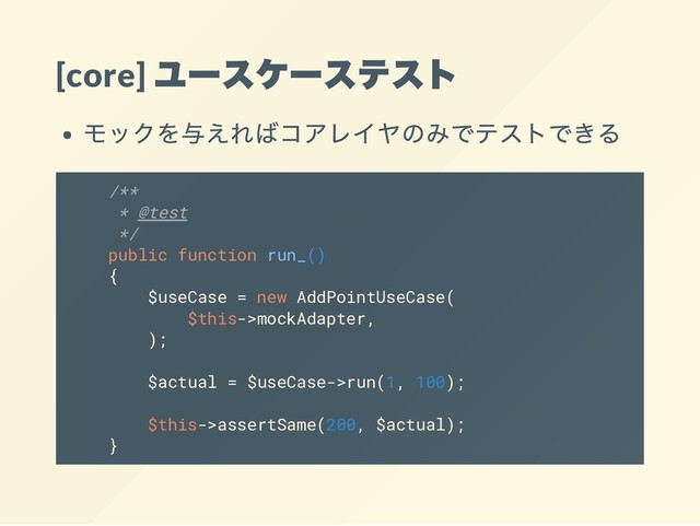 [core]
ユースケーステスト
モックを与えればコアレイヤのみでテストできる
/**
* @test
*/
public function run_()
{
$useCase = new AddPointUseCase(
$this->mockAdapter,
);
$actual = $useCase->run(1, 100);
$this->assertSame(200, $actual);
}
