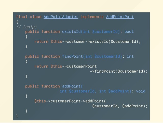 final class AddPointAdapter implements AddPointPort
{
// (snip)
public function existsId(int $customerId): bool
{
return $this->customer->existsId($customerId);
}
public function findPoint(int $customerId): int
{
return $this->customerPoint
->findPoint($customerId);
}
public function addPoint(
int $customerId, int $addPoint): void
{
$this->customerPoint->addPoint(
$customerId, $addPoint);
}
}
