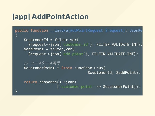 [app] AddPointAction
public function __invoke(AddPointRequest $request): JsonResponse
{
$customerId = filter_var(
$request->json('customer_id'), FILTER_VALIDATE_INT);
$addPoint = filter_var(
$request->json('add_point'), FILTER_VALIDATE_INT);
//
ユースケース実行
$customerPoint = $this->useCase->run(
$customerId, $addPoint);
return response()->json(
['customer_point' => $customerPoint]);
}
