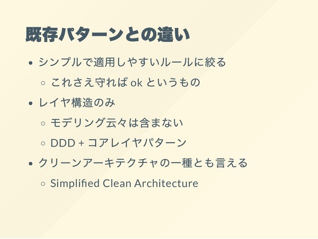 既存パターンとの違い
シンプルで適用しやすいルールに絞る
これさえ守れば ok
というもの
レイヤ構造のみ
モデリング云々は含まない
DDD +
コアレイヤパターン
クリーンアーキテクチャの一種とも言える
Simpli ed Clean Architecture
