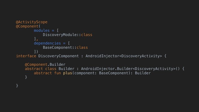 @ActivityScope
@Component(
modules = [
DiscoveryModule::class
],
dependencies = [
BaseComponent::class
])
interface DiscoveryComponent : AndroidInjector {
@Component.Builder
abstract class Builder : AndroidInjector.Builder() {
abstract fun plus(component: BaseComponent): Builder
}
}
