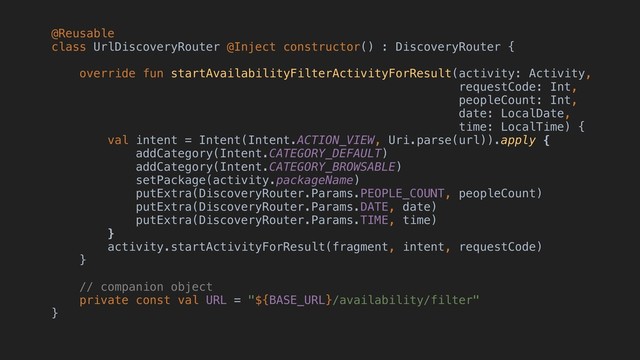 @Reusable
class UrlDiscoveryRouter @Inject constructor() : DiscoveryRouter {
override fun startAvailabilityFilterActivityForResult(activity: Activity,
requestCode: Int,
peopleCount: Int,
date: LocalDate,
time: LocalTime) {
val intent = Intent(Intent.ACTION_VIEW, Uri.parse(url)).apply {
addCategory(Intent.CATEGORY_DEFAULT)
addCategory(Intent.CATEGORY_BROWSABLE)
setPackage(activity.packageName)
putExtra(DiscoveryRouter.Params.PEOPLE_COUNT, peopleCount)
putExtra(DiscoveryRouter.Params.DATE, date)
putExtra(DiscoveryRouter.Params.TIME, time)
}
activity.startActivityForResult(fragment, intent, requestCode)
}
// companion object
private const val URL = "${BASE_URL}/availability/filter"
}
