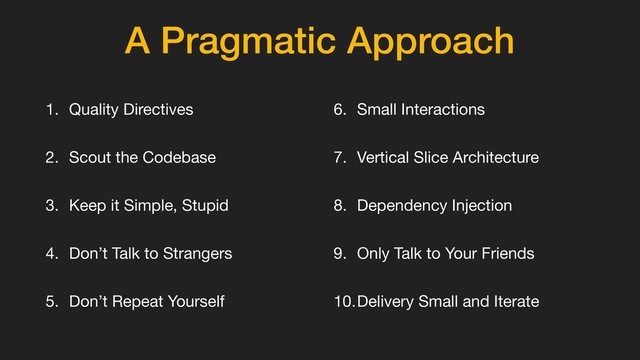 A Pragmatic Approach
1. Quality Directives

2. Scout the Codebase

3. Keep it Simple, Stupid

4. Don’t Talk to Strangers

5. Don’t Repeat Yourself

6. Small Interactions

7. Vertical Slice Architecture

8. Dependency Injection

9. Only Talk to Your Friends 

10.Delivery Small and Iterate
