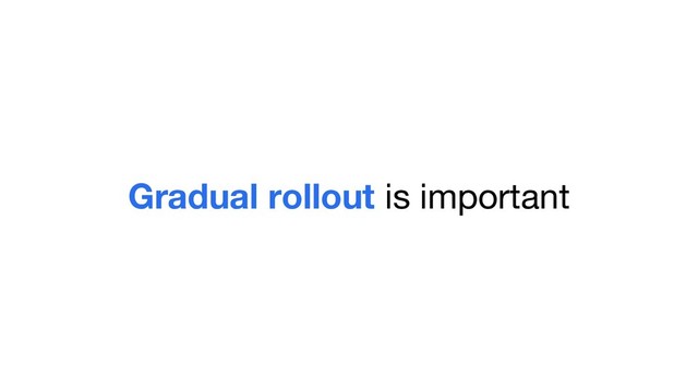 Gradual rollout is important
