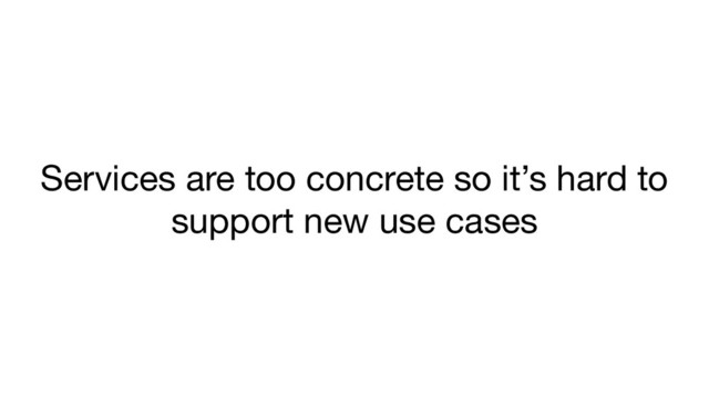 Services are too concrete so it’s hard to
support new use cases
