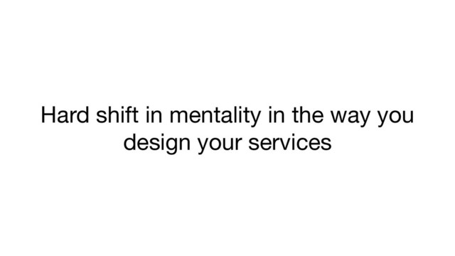 Hard shift in mentality in the way you
design your services
