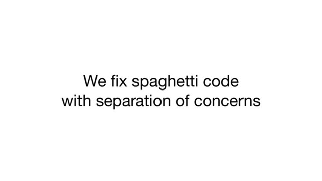 We ﬁx spaghetti code
with separation of concerns
