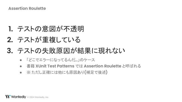 © 2024 Wantedly, Inc.
Assertion Roulette
1. テストの意図が不透明
2. テストが重複している
3. テストの失敗原因が結果に現れない
● 「どこでエラーになってるんだ...」のケース
● 書籍 XUnit Test Patterns では Assertion Roulette と呼ばれる
● ※ ただし正確には他にも原因あり (補足で後述)
