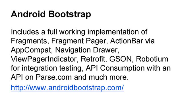Android Bootstrap
Includes a full working implementation of
Fragments, Fragment Pager, ActionBar via
AppCompat, Navigation Drawer,
ViewPagerIndicator, Retrofit, GSON, Robotium
for integration testing, API Consumption with an
API on Parse.com and much more.
http://www.androidbootstrap.com/
