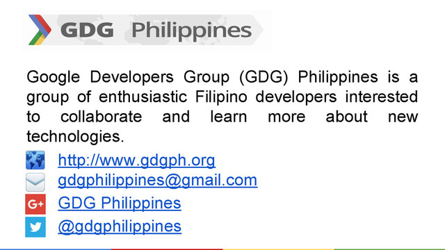 Google Developers Group (GDG) Philippines is a
group of enthusiastic Filipino developers interested
to collaborate and learn more about new
technologies.
http://www.gdgph.org
gdgphilippines@gmail.com
GDG Philippines
@gdgphilippines
