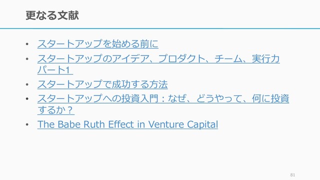 更なる文献
• スタートアップを始める前に
• スタートアップのアイデア、プロダクト、チーム、実行力
パート1
• スタートアップで成功する方法
• スタートアップへの投資入門：なぜ、どうやって、何に投資
するか？
• The Babe Ruth Effect in Venture Capital
81
