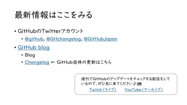 最新情報はここをみる
• GitHubのTwitterアカウント
• @github, @GHchangelog, @GitHubJapan
• GitHub blog
• Blog
• Changelog ← GitHub自体の更新はこちら
Twitch（ライブ） YouTube（アーカイブ）
週刊でGitHubのアップデートをチェックする配信をして
いるので、ぜひ見に来てください♪📻
