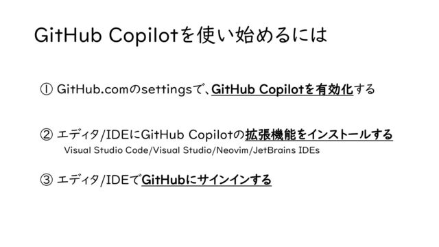 GitHub Copilotを使い始めるには
① GitHub.comのsettingsで、GitHub Copilotを有効化する
② エディタ/IDEにGitHub Copilotの拡張機能をインストールする
Visual Studio Code/Visual Studio/Neovim/JetBrains IDEs
③ エディタ/IDEでGitHubにサインインする
